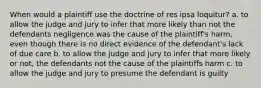 When would a plaintiff use the doctrine of res ipsa loquitur? a. to allow the judge and jury to infer that more likely than not the defendants negligence was the cause of the plaintiff's harm, even though there is no direct evidence of the defendant's lack of due care b. to allow the judge and jury to infer that more likely or not, the defendants not the cause of the plaintiffs harm c. to allow the judge and jury to presume the defendant is guilty