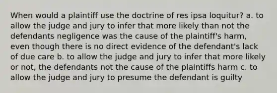 When would a plaintiff use the doctrine of res ipsa loquitur? a. to allow the judge and jury to infer that more likely than not the defendants negligence was the cause of the plaintiff's harm, even though there is no direct evidence of the defendant's lack of due care b. to allow the judge and jury to infer that more likely or not, the defendants not the cause of the plaintiffs harm c. to allow the judge and jury to presume the defendant is guilty