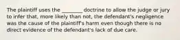 The plaintiff uses the ________ doctrine to allow the judge or jury to infer that, more likely than not, the defendant's negligence was the cause of the plaintiff's harm even though there is no direct evidence of the defendant's lack of due care.