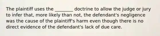 The plaintiff uses the ________ doctrine to allow the judge or jury to infer that, more likely than not, the defendant's negligence was the cause of the plaintiff's harm even though there is no direct evidence of the defendant's lack of due care.