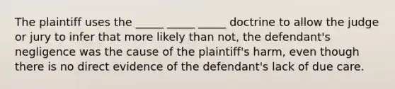 The plaintiff uses the _____ _____ _____ doctrine to allow the judge or jury to infer that more likely than not, the defendant's negligence was the cause of the plaintiff's harm, even though there is no direct evidence of the defendant's lack of due care.