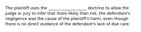 The plaintiff uses the ______ _______ _____ doctrine to allow the judge or jury to infer that more likely than not, the defendant's negligence was the cause of the plaintiff's harm, even though there is no direct evidence of the defendant's lack of due care.