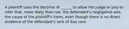 A plaintiff uses the doctrine of ______ to allow the judge or jury to infer that, more likely than not, the defendant's negligence was the cause of the plaintiff's harm, even though there is no direct evidence of the defendant's lack of due care.