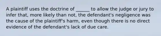 A plaintiff uses the doctrine of ______ to allow the judge or jury to infer that, more likely than not, the defendant's negligence was the cause of the plaintiff's harm, even though there is no direct evidence of the defendant's lack of due care.