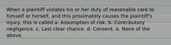 When a plaintiff violates his or her duty of reasonable care to himself or herself, and this proximately causes the plaintiff's injury, this is called a. Assumption of risk. b. Contributory negligence. c. Last clear chance. d. Consent. e. None of the above.