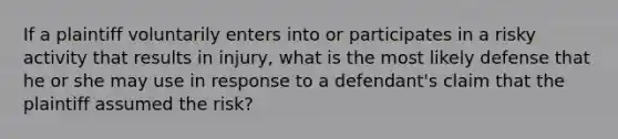 If a plaintiff voluntarily enters into or participates in a risky activity that results in injury, what is the most likely defense that he or she may use in response to a defendant's claim that the plaintiff assumed the risk?