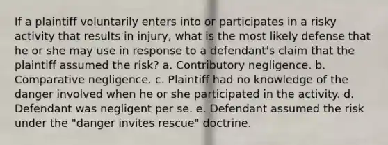 If a plaintiff voluntarily enters into or participates in a risky activity that results in injury, what is the most likely defense that he or she may use in response to a defendant's claim that the plaintiff assumed the risk? a. Contributory negligence. b. Comparative negligence. c. Plaintiff had no knowledge of the danger involved when he or she participated in the activity. d. Defendant was negligent per se. e. Defendant assumed the risk under the "danger invites rescue" doctrine.