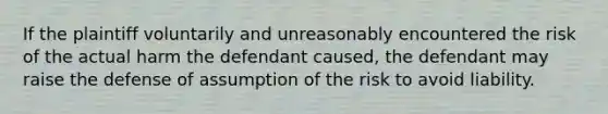 If the plaintiff voluntarily and unreasonably encountered the risk of the actual harm the defendant caused, the defendant may raise the defense of assumption of the risk to avoid liability.