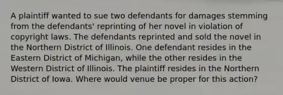 A plaintiff wanted to sue two defendants for damages stemming from the defendants' reprinting of her novel in violation of copyright laws. The defendants reprinted and sold the novel in the Northern District of Illinois. One defendant resides in the Eastern District of Michigan, while the other resides in the Western District of Illinois. The plaintiff resides in the Northern District of Iowa. Where would venue be proper for this action?