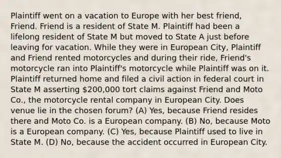 Plaintiff went on a vacation to Europe with her best friend, Friend. Friend is a resident of State M. Plaintiff had been a lifelong resident of State M but moved to State A just before leaving for vacation. While they were in European City, Plaintiff and Friend rented motorcycles and during their ride, Friend's motorcycle ran into Plaintiff's motorcycle while Plaintiff was on it. Plaintiff returned home and filed a civil action in federal court in State M asserting 200,000 tort claims against Friend and Moto Co., the motorcycle rental company in European City. Does venue lie in the chosen forum? (A) Yes, because Friend resides there and Moto Co. is a European company. (B) No, because Moto is a European company. (C) Yes, because Plaintiff used to live in State M. (D) No, because the accident occurred in European City.