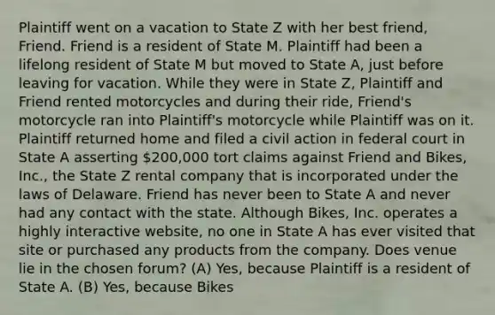 Plaintiff went on a vacation to State Z with her best friend, Friend. Friend is a resident of State M. Plaintiff had been a lifelong resident of State M but moved to State A, just before leaving for vacation. While they were in State Z, Plaintiff and Friend rented motorcycles and during their ride, Friend's motorcycle ran into Plaintiff's motorcycle while Plaintiff was on it. Plaintiff returned home and filed a civil action in federal court in State A asserting 200,000 tort claims against Friend and Bikes, Inc., the State Z rental company that is incorporated under the laws of Delaware. Friend has never been to State A and never had any contact with the state. Although Bikes, Inc. operates a highly interactive website, no one in State A has ever visited that site or purchased any products from the company. Does venue lie in the chosen forum? (A) Yes, because Plaintiff is a resident of State A. (B) Yes, because Bikes