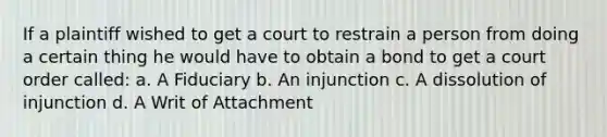 If a plaintiff wished to get a court to restrain a person from doing a certain thing he would have to obtain a bond to get a court order called: a. A Fiduciary b. An injunction c. A dissolution of injunction d. A Writ of Attachment