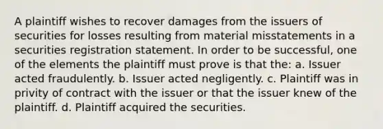 A plaintiff wishes to recover damages from the issuers of securities for losses resulting from material misstatements in a securities registration statement. In order to be successful, one of the elements the plaintiff must prove is that the: a. Issuer acted fraudulently. b. Issuer acted negligently. c. Plaintiff was in privity of contract with the issuer or that the issuer knew of the plaintiff. d. Plaintiff acquired the securities.