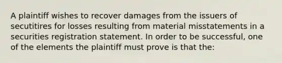 A plaintiff wishes to recover damages from the issuers of secutitires for losses resulting from material misstatements in a securities registration statement. In order to be successful, one of the elements the plaintiff must prove is that the: