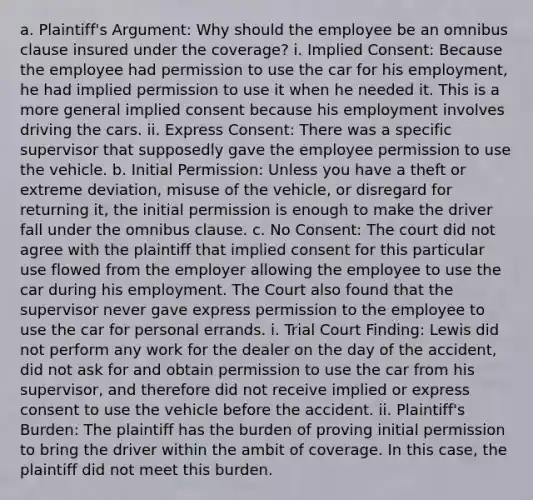 a. Plaintiff's Argument: Why should the employee be an omnibus clause insured under the coverage? i. Implied Consent: Because the employee had permission to use the car for his employment, he had implied permission to use it when he needed it. This is a more general implied consent because his employment involves driving the cars. ii. Express Consent: There was a specific supervisor that supposedly gave the employee permission to use the vehicle. b. Initial Permission: Unless you have a theft or extreme deviation, misuse of the vehicle, or disregard for returning it, the initial permission is enough to make the driver fall under the omnibus clause. c. No Consent: The court did not agree with the plaintiff that implied consent for this particular use flowed from the employer allowing the employee to use the car during his employment. The Court also found that the supervisor never gave express permission to the employee to use the car for personal errands. i. Trial Court Finding: Lewis did not perform any work for the dealer on the day of the accident, did not ask for and obtain permission to use the car from his supervisor, and therefore did not receive implied or express consent to use the vehicle before the accident. ii. Plaintiff's Burden: The plaintiff has the burden of proving initial permission to bring the driver within the ambit of coverage. In this case, the plaintiff did not meet this burden.