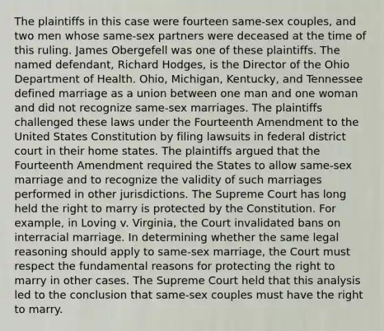 The plaintiffs in this case were fourteen same-sex couples, and two men whose same-sex partners were deceased at the time of this ruling. James Obergefell was one of these plaintiffs. The named defendant, Richard Hodges, is the Director of the Ohio Department of Health. Ohio, Michigan, Kentucky, and Tennessee defined marriage as a union between one man and one woman and did not recognize same-sex marriages. The plaintiffs challenged these laws under the Fourteenth Amendment to the United States Constitution by filing lawsuits in federal district court in their home states. The plaintiffs argued that the Fourteenth Amendment required the States to allow same-sex marriage and to recognize the validity of such marriages performed in other jurisdictions. The Supreme Court has long held the right to marry is protected by the Constitution. For example, in Loving v. Virginia, the Court invalidated bans on interracial marriage. In determining whether the same legal reasoning should apply to same-sex marriage, the Court must respect the fundamental reasons for protecting the right to marry in other cases. The Supreme Court held that this analysis led to the conclusion that same-sex couples must have the right to marry.