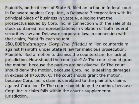 Plaintiffs, both citizens of State N, filed an action in federal court in Delaware against Corp. Inc., a Delaware 7 corporation with its principal place of business in State N, alleging that the prospectus issued by Corp. Inc. in connection with the sale of its stock contained misrepresentations in violation of both federal securities law and Delaware corporate law. In connection with that claim, Plaintiffs each sought 250,000 in damages. Corp. Inc. filed a3 million counterclaim against Plaintiffs under State N law for malicious prosecution. Plaintiffs filed a motion to dismiss the counterclaim for lack of jurisdiction. How should the court rule? A: The court should grant the motion, because the parties are not diverse. B: The court should deny the motion, because Corp. Inc. is seeking damages in excess of 75,000. C: The court should grant the motion, because Corp. Inc. s claim is unrelated to the plaintiffs claims against Corp. Inc. D: The court should deny the motion, because Corp. Inc. s claim falls within the court's supplemental jurisdiction.