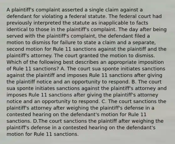 A plaintiff's complaint asserted a single claim against a defendant for violating a federal statute. The federal court had previously interpreted the statute as inapplicable to facts identical to those in the plaintiff's complaint. The day after being served with the plaintiff's complaint, the defendant filed a motion to dismiss for failure to state a claim and a separate, second motion for Rule 11 sanctions against the plaintiff and the plaintiff's attorney. The court granted the motion to dismiss. Which of the following best describes an appropriate imposition of Rule 11 sanctions? A. The court sua sponte initiates sanctions against the plaintiff and imposes Rule 11 sanctions after giving the plaintiff notice and an opportunity to respond. B. The court sua sponte initiates sanctions against the plaintiff's attorney and imposes Rule 11 sanctions after giving the plaintiff's attorney notice and an opportunity to respond. C. The court sanctions the plaintiff's attorney after weighing the plaintiff's defense in a contested hearing on the defendant's motion for Rule 11 sanctions. D.The court sanctions the plaintiff after weighing the plaintiff's defense in a contested hearing on the defendant's motion for Rule 11 sanctions.