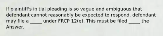 If plaintiff's initial pleading is so vague and ambiguous that defendant cannot reasonably be expected to respond, defendant may file a _____ under FRCP 12(e). This must be filed _____ the Answer.