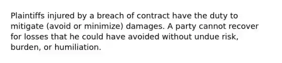 Plaintiffs injured by a breach of contract have the duty to mitigate (avoid or minimize) damages. A party cannot recover for losses that he could have avoided without undue risk, burden, or humiliation.