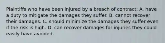 Plaintiffs who have been injured by a breach of contract: A. have a duty to mitigate the damages they suffer. B. cannot recover their damages. C. should minimize the damages they suffer even if the risk is high. D. can recover damages for injuries they could easily have avoided.