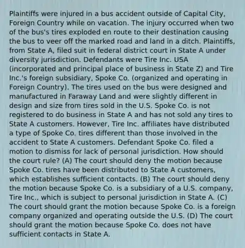 Plaintiffs were injured in a bus accident outside of Capital City, Foreign Country while on vacation. The injury occurred when two of the bus's tires exploded en route to their destination causing the bus to veer off the marked road and land in a ditch. Plaintiffs, from State A, filed suit in federal district court in State A under diversity jurisdiction. Defendants were Tire Inc. USA (incorporated and principal place of business in State Z) and Tire Inc.'s foreign subsidiary, Spoke Co. (organized and operating in Foreign Country). The tires used on the bus were designed and manufactured in Faraway Land and were slightly different in design and size from tires sold in the U.S. Spoke Co. is not registered to do business in State A and has not sold any tires to State A customers. However, Tire Inc. affiliates have distributed a type of Spoke Co. tires different than those involved in the accident to State A customers. Defendant Spoke Co. filed a motion to dismiss for lack of personal jurisdiction. How should the court rule? (A) The court should deny the motion because Spoke Co. tires have been distributed to State A customers, which establishes sufficient contacts. (B) The court should deny the motion because Spoke Co. is a subsidiary of a U.S. company, Tire Inc., which is subject to personal jurisdiction in State A. (C) The court should grant the motion because Spoke Co. is a foreign company organized and operating outside the U.S. (D) The court should grant the motion because Spoke Co. does not have sufficient contacts in State A.