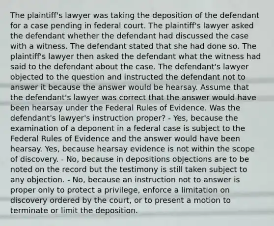 The plaintiff's lawyer was taking the deposition of the defendant for a case pending in federal court. The plaintiff's lawyer asked the defendant whether the defendant had discussed the case with a witness. The defendant stated that she had done so. The plaintiff's lawyer then asked the defendant what the witness had said to the defendant about the case. The defendant's lawyer objected to the question and instructed the defendant not to answer it because the answer would be hearsay. Assume that the defendant's lawyer was correct that the answer would have been hearsay under the Federal Rules of Evidence. Was the defendant's lawyer's instruction proper? - Yes, because the examination of a deponent in a federal case is subject to the Federal Rules of Evidence and the answer would have been hearsay. Yes, because hearsay evidence is not within the scope of discovery. - No, because in depositions objections are to be noted on the record but the testimony is still taken subject to any objection. - No, because an instruction not to answer is proper only to protect a privilege, enforce a limitation on discovery ordered by the court, or to present a motion to terminate or limit the deposition.