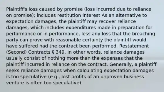 Plaintiff's loss caused by promise (loss incurred due to reliance on promise); includes restitution interest As an alternative to expectation damages, the plaintiff may recover reliance damages, which includes expenditures made in preparation for performance or in performance, less any loss that the breaching party can prove with reasonable certainty the plaintiff would have suffered had the contract been performed. Restatement (Second) Contracts § 349. In other words, reliance damages usually consist of nothing more than the expenses that the plaintiff incurred in reliance on the contract. Generally, a plaintiff seeks reliance damages when calculating expectation damages is too speculative (e.g., lost profits of an unproven business venture is often too speculative).