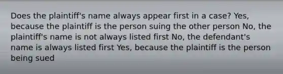 Does the plaintiff's name always appear first in a case? Yes, because the plaintiff is the person suing the other person No, the plaintiff's name is not always listed first No, the defendant's name is always listed first Yes, because the plaintiff is the person being sued