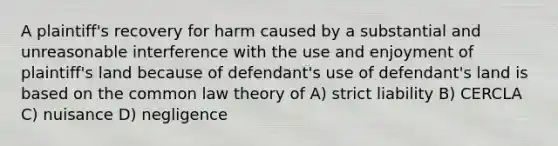 A plaintiff's recovery for harm caused by a substantial and unreasonable interference with the use and enjoyment of plaintiff's land because of defendant's use of defendant's land is based on the common law theory of A) strict liability B) CERCLA C) nuisance D) negligence