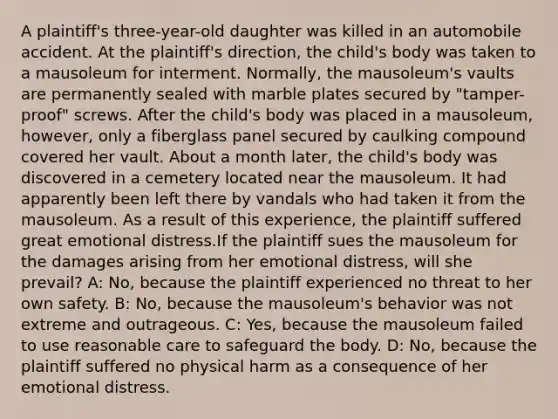 A plaintiff's three-year-old daughter was killed in an automobile accident. At the plaintiff's direction, the child's body was taken to a mausoleum for interment. Normally, the mausoleum's vaults are permanently sealed with marble plates secured by "tamper-proof" screws. After the child's body was placed in a mausoleum, however, only a fiberglass panel secured by caulking compound covered her vault. About a month later, the child's body was discovered in a cemetery located near the mausoleum. It had apparently been left there by vandals who had taken it from the mausoleum. As a result of this experience, the plaintiff suffered great emotional distress.If the plaintiff sues the mausoleum for the damages arising from her emotional distress, will she prevail? A: No, because the plaintiff experienced no threat to her own safety. B: No, because the mausoleum's behavior was not extreme and outrageous. C: Yes, because the mausoleum failed to use reasonable care to safeguard the body. D: No, because the plaintiff suffered no physical harm as a consequence of her emotional distress.