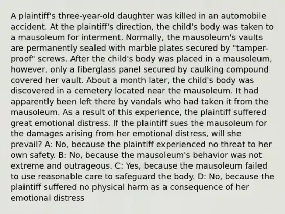 A plaintiff's three-year-old daughter was killed in an automobile accident. At the plaintiff's direction, the child's body was taken to a mausoleum for interment. Normally, the mausoleum's vaults are permanently sealed with marble plates secured by "tamper-proof" screws. After the child's body was placed in a mausoleum, however, only a fiberglass panel secured by caulking compound covered her vault. About a month later, the child's body was discovered in a cemetery located near the mausoleum. It had apparently been left there by vandals who had taken it from the mausoleum. As a result of this experience, the plaintiff suffered great emotional distress. If the plaintiff sues the mausoleum for the damages arising from her emotional distress, will she prevail? A: No, because the plaintiff experienced no threat to her own safety. B: No, because the mausoleum's behavior was not extreme and outrageous. C: Yes, because the mausoleum failed to use reasonable care to safeguard the body. D: No, because the plaintiff suffered no physical harm as a consequence of her emotional distress