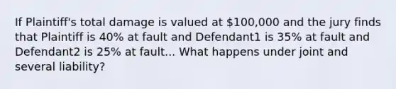 If Plaintiff's total damage is valued at 100,000 and the jury finds that Plaintiff is 40% at fault and Defendant1 is 35% at fault and Defendant2 is 25% at fault... What happens under joint and several liability?