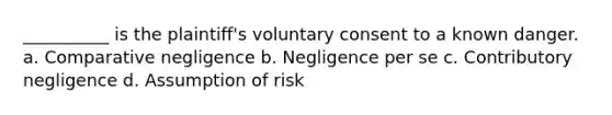 __________ is the plaintiff's voluntary consent to a known danger. a. Comparative negligence b. Negligence per se c. Contributory negligence d. Assumption of risk