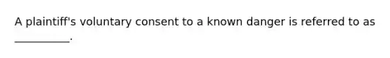 A plaintiff's voluntary consent to a known danger is referred to as __________.