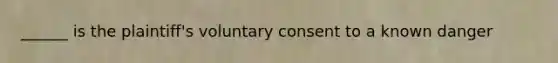 ______ is the plaintiff's voluntary consent to a known danger