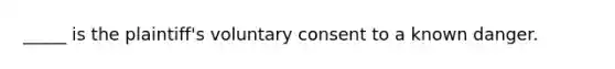 _____ is the plaintiff's voluntary consent to a known danger.