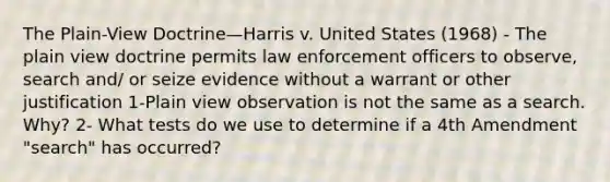 The Plain-View Doctrine—Harris v. United States (1968) - The plain view doctrine permits law enforcement officers to observe, search and/ or seize evidence without a warrant or other justification 1-Plain view observation is not the same as a search. Why? 2- What tests do we use to determine if a 4th Amendment "search" has occurred?