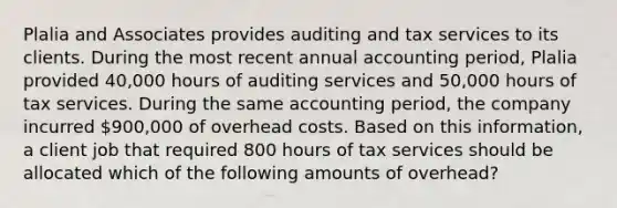 Plalia and Associates provides auditing and tax services to its clients. During the most recent annual accounting period, Plalia provided 40,000 hours of auditing services and 50,000 hours of tax services. During the same accounting period, the company incurred 900,000 of overhead costs. Based on this information, a client job that required 800 hours of tax services should be allocated which of the following amounts of overhead?