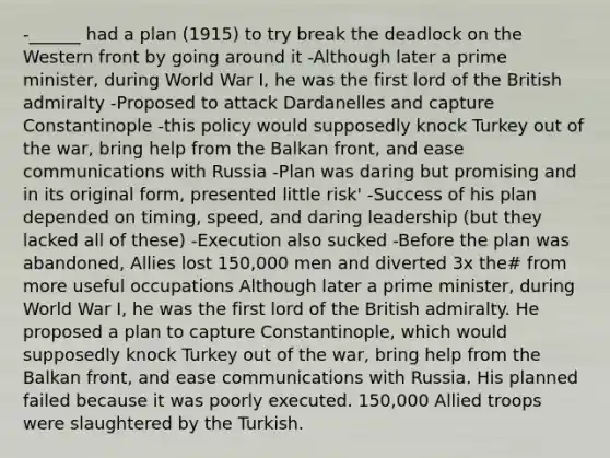 -______ had a plan (1915) to try break the deadlock on the Western front by going around it -Although later a prime minister, during World War I, he was the first lord of the British admiralty -Proposed to attack Dardanelles and capture Constantinople -this policy would supposedly knock Turkey out of the war, bring help from the Balkan front, and ease communications with Russia -Plan was daring but promising and in its original form, presented little risk' -Success of his plan depended on timing, speed, and daring leadership (but they lacked all of these) -Execution also sucked -Before the plan was abandoned, Allies lost 150,000 men and diverted 3x the# from more useful occupations Although later a prime minister, during World War I, he was the first lord of the British admiralty. He proposed a plan to capture Constantinople, which would supposedly knock Turkey out of the war, bring help from the Balkan front, and ease communications with Russia. His planned failed because it was poorly executed. 150,000 Allied troops were slaughtered by the Turkish.