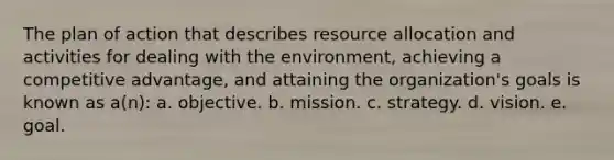 The plan of action that describes resource allocation and activities for dealing with the environment, achieving a competitive advantage, and attaining the organization's goals is known as a(n): a. objective. b. mission. c. strategy. d. vision. e. goal.