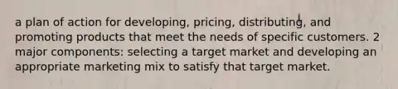 a plan of action for developing, pricing, distributing, and promoting products that meet the needs of specific customers. 2 major components: selecting a target market and developing an appropriate marketing mix to satisfy that target market.