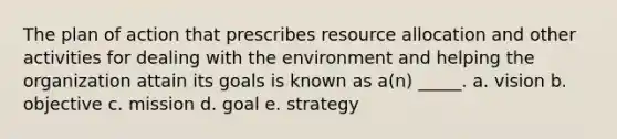 The plan of action that prescribes resource allocation and other activities for dealing with the environment and helping the organization attain its goals is known as a(n) _____. a. vision b. objective c. mission d. goal e. strategy