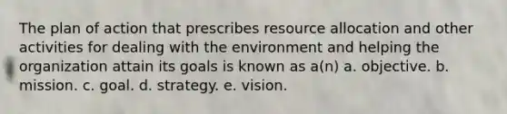 The plan of action that prescribes resource allocation and other activities for dealing with the environment and helping the organization attain its goals is known as a(n) a. objective. b. mission. c. goal. d. strategy. e. vision.