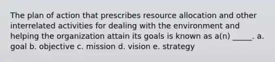 The plan of action that prescribes resource allocation and other interrelated activities for dealing with the environment and helping the organization attain its goals is known as a(n) _____. a. goal b. objective c. mission d. vision e. strategy