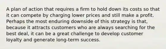 A plan of action that requires a firm to hold down its costs so that it can compete by charging lower prices and still make a profit. Perhaps the most enduring downside of this strategy is that, because it attracts customers who are always searching for the best deal, it can be a great challenge to develop customer loyalty and generate long-term success.