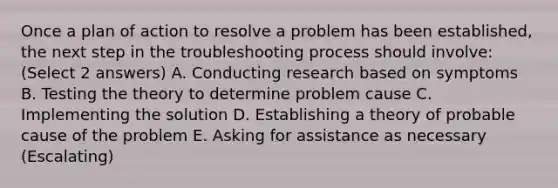 Once a plan of action to resolve a problem has been established, the next step in the troubleshooting process should involve: (Select 2 answers) A. Conducting research based on symptoms B. Testing the theory to determine problem cause C. Implementing the solution D. Establishing a theory of probable cause of the problem E. Asking for assistance as necessary (Escalating)