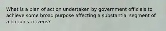 What is a plan of action undertaken by government officials to achieve some broad purpose affecting a substantial segment of a nation's citizens?