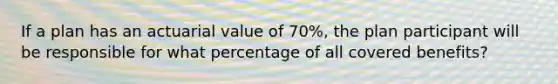 If a plan has an actuarial value of 70%, the plan participant will be responsible for what percentage of all covered benefits?