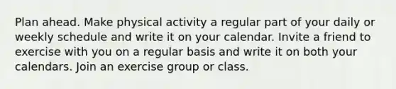 Plan ahead. Make physical activity a regular part of your daily or weekly schedule and write it on your calendar. Invite a friend to exercise with you on a regular basis and write it on both your calendars. Join an exercise group or class.